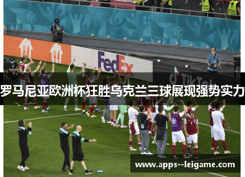 罗马尼亚欧洲杯狂胜乌克兰三球展现强势实力 罗马尼亚欧洲杯狂胜乌克兰三球展现强势实力